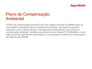 O Plano de Compensação Ambiental tem como objetivo fornecer ao IBAMA todas as
informações necessárias sobre os impactos da atividade, com base nos estudos
realizados, para o cálculo da taxa a ser paga pelo empreendedor como forma de
compensação ambiental. Conforme previsto por lei (Lei Federal N° 9.985/2000), o valor
pago deverá ser aplicado na implantação ou manutenção de unidade de conservação a
ser definida pelo IBAMA.
Plano de Compensação
Ambiental
 