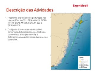 Descrição das Atividades
• Programa exploratório de perfuração nos
blocos SEAL-M-351, SEAL-M-428, SEAL-
M-430, SEAL-M-501, SEAL-M-503 e
SEAL-M-573.
• O objetivo é prospectar quantidades
comerciais de hidrocarbonetos (petróleo,
condensado e/ou gás natural), e
determinar as características das reservas
potenciais.
 