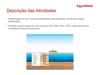 Descrição das Atividades
• A perfuração de até 11 poços exploratórios está planejada, sendo dois poços
confirmados.
• Poderão ocorrer testes de curta duração (Drill Stem Test - DST), dependendo dos
resultados iniciais de cada poço.
 