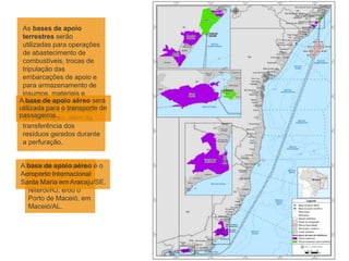 As bases de apoio
terrestres serão
utilizadas para operações
de abastecimento de
combustíveis, trocas de
tripulação das
embarcações de apoio e
para armazenamento de
insumos, materiais e
equipamentos
necessários à atividade
de perfuração, além da
transferência dos
resíduos gerados durante
a perfuração.
A base de apoio aéreo será
utilizada para o transporte de
passageiros.
As bases de apoio
terrestres previstas
são a Nitshore, em
Niterói/RJ, e/ou o
Porto de Maceió, em
Maceió/AL.
A base de apoio aéreo é o
Aeroporto Internacional
Santa Maria em Aracaju/SE.
 