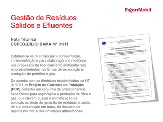 Gestão de Resíduos
Sólidos e Efluentes
Nota Técnica
CGPEG/DILIC/IBAMA N° 01/11
Estabelece as diretrizes para apresentação,
implementação e para elaboração de relatórios,
nos processos de licenciamento ambiental dos
empreendimentos marítimos de exploração e
produção de petróleo e gás.
De acordo com as diretrizes estabelecidas na NT
01/2011, o Projeto de Controle da Poluição
(PCP) constitui um conjunto de procedimentos,
específicos para exploração e produção de óleo e
gás, que devem buscar a minimização da
poluição advinda da geração de resíduos a bordo,
de sua destinação em terra, do descarte de
rejeitos no mar e das emissões atmosféricas.
 