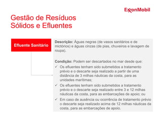 Efluente Sanitário
Descrição: Águas negras (de vasos sanitários e de
mictórios) e águas cinzas (de pias, chuveiros e lavagem de
roupa).
Condição: Podem ser descartados no mar desde que:
 Os efluentes tenham sido submetidos a tratamento
prévio e o descarte seja realizado a partir de uma
distância de 3 milhas náuticas da costa, para as
unidades marítimas;
 Os efluentes tenham sido submetidos a tratamento
prévio e o descarte seja realizado entre 3 e 12 milhas
náuticas da costa, para as embarcações de apoio; ou
 Em caso de ausência ou ocorrência de tratamento prévio
o descarte seja realizado acima de 12 milhas náuticas da
costa, para as embarcações de apoio.
Gestão de Resíduos
Sólidos e Efluentes
 