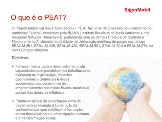 O que é o PEAT?
Objetivos:
 Fornecer meios para o desenvolvimento de
capacidades que possibilitem os trabalhadores
avaliarem as implicações, impactos
operacionais e potenciais e riscos
socioambientais decorrentes do
empreendimento nos meios físicos, naturais e
sociais das áreas de influência.
 Promover ações de capacitação entre os
trabalhadores visando a construção de
conhecimentos que viabilizem a formação
crítica desejável para a emancipação humana
e a transformação social.
O Projeto Ambiental dos Trabalhadores - PEAT faz parte do processo de Licenciamento
Ambiental Federal, conduzido pelo IBAMA (Instituto Brasileiro do Meio Ambiente e dos
Recursos Naturais Renováveis), juntamente com os demais Projetos de Controle e
Monitoramento Ambiental da atividade de perfuração marítima de poços nos blocos
SEAL-M-351, SEAL-M-428, SEAL-M-430, SEAL-M-501, SEAL-M-503 e SEAL-M-573, na
bacia Sergipe-Alagoas.
 