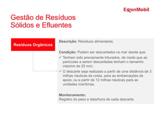 Resíduos Orgânicos
Descrição: Resíduos alimentares.
Condição: Podem ser descartados no mar desde que:
 Tenham sido previamente triturados, de modo que as
partículas a serem descartadas tenham o tamanho
máximo de 25 mm;
 O descarte seja realizado a partir de uma distância de 3
milhas náuticas da costa, para as embarcações de
apoio; ou a partir de 12 milhas náuticas para as
unidades marítimas.
Monitoramento:
Registro do peso e data/hora de cada descarte.
Gestão de Resíduos
Sólidos e Efluentes
 