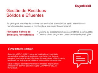As principais medidas de controle das emissões atmosféricas estão associadas à
manutenção dos motores a combustão e seu controle operacional.
Segundo a NT nº 01/2011, deve ser realizado um inventário
semestral de emissões atmosféricas, com base nos tipos de
consumo e na geração dos diferentes tipos de gases, obtendo-se os
resultados via aplicação de modelos matemáticos reconhecidos.
Deve-se seguir os limites máximos de emissão de poluentes
atmosféricos definido pela Resolução CONAMA Nº 382, de
26/12/2006.
Principais Fontes de
Emissões Atmosféricas
 Queima de diesel marítimo pelos motores a combustão;
 Queima direta de gás em casos de teste de produção.
É importante lembrar!
Gestão de Resíduos
Sólidos e Efluentes
 