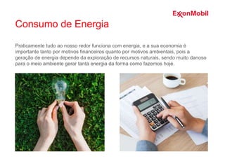 Praticamente tudo ao nosso redor funciona com energia, e a sua economia é
importante tanto por motivos financeiros quanto por motivos ambientais, pois a
geração de energia depende da exploração de recursos naturais, sendo muito danoso
para o meio ambiente gerar tanta energia da forma como fazemos hoje.
Consumo de Energia
 