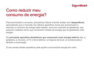 Para economizar o consumo, precisamos reduzir e tentar acabar com desperdícios,
aproveitando que o mercado nos oferece aparelhos novos que economizam e
reduzem o consumo da energia pela metade, como por exemplo as geladeiras, que
possuem modelos novos que consomem metade da energia que as geladeiras mais
antigas.
Os principais aparelhos domésticos que consomem mais energia elétrica são: a
geladeira, o chuveiro, a TV, o ferro elétrico, a máquina de lavar, ar condicionado e
também a iluminação.
O uso correto destes aparelhos pode ajudar a economizar energia em casa.
Como reduzir meu
consumo de energia?
 