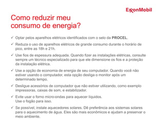  Optar pelos aparelhos elétricos identificados com o selo da PROCEL.
 Reduza o uso de aparelhos elétricos de grande consumo durante o horário de
pico, entre as 18h e 21h.
 Use fios de espessura adequada. Quando fizer as instalações elétricas, consulte
sempre um técnico especializado para que ele dimensione os fios e a proteção
da instalação elétrica.
 Use a opção de economia de energia de seu computador. Quando você não
estiver usando o computador, esta opção desliga o monitor após um
determinado tempo.
 Desligue acessórios de computador que não estiver utilizando, como exemplo
impressoras, caixas de som, e estabilizador.
 Evite usar o forno micro-ondas para aquecer líquidos.
Use o fogão para isso.
 Se possível, instale aquecedores solares. Dê preferência aos sistemas solares
para o aquecimento de água. Eles são mais econômicos e ajudam a preservar o
meio ambiente.
Como reduzir meu
consumo de energia?
 