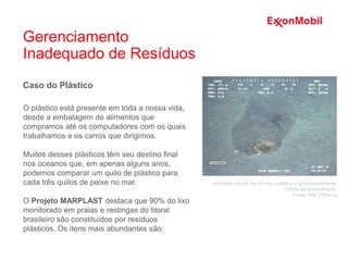 Caso do Plástico
O plástico está presente em toda a nossa vida,
desde a embalagem de alimentos que
compramos até os computadores com os quais
trabalhamos e os carros que dirigimos.
Muitos desses plásticos têm seu destino final
nos oceanos que, em apenas alguns anos,
podemos comparar um quilo de plástico para
cada três quilos de peixe no mar.
O Projeto MARPLAST destaca que 90% do lixo
monitorado em praias e restingas do litoral
brasileiro são constituídos por resíduos
plásticos. Os itens mais abundantes são:
Aracnídeo dentro de um saco plástico a aproximadamente
2000m de profundidade.
Fonte: Witt O’Brien’s
Gerenciamento
Inadequado de Resíduos
 