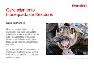 Caso do Plástico
Grande parte do plástico que
usamos no dia a dia são usados
apenas uma vez e jogados fora. O
futuro dos plásticos em nossos
oceanos será determinado pela
forma como lidamos com plásticos
em terra.
No Brasil, existem por volta de 270
municípios costeiros, o que ilustra
o tamanho do desafio do combate
ao lixo no mar. Tartaruga engasga com o cabo de plástico de
rede de pesca. Fonte: TAMAR (2018)
Gerenciamento
Inadequado de Resíduos
 