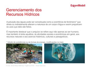 A poluição das águas pode ser conceituada como a ocorrência de fenômeno* que
direta ou indiretamente alteram a natureza de um corpo d’água e assim prejudicam
os usos que dele são feitos.
É importante destacar que o prejuízo se refere aqui não apenas ao ser humano,
mas também à biota aquática, às atividades sociais e econômicas em geral, aos
recursos naturais e aos acervos históricos, culturais e paisagísticos.
* Adição de substâncias ou de formas de energia, modificações no meio
Fonte: SOS Mata Atlântica / Agência EFE – Noel Guevara
Gerenciamento dos
Recursos Hídricos
 