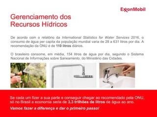 De acordo com o relatório da International Statistics for Water Services 2016, o
consumo de água per capita da população mundial varia de 28 a 631 litros por dia. A
recomendação da ONU é de 110 litros diários.
O brasileiro consome, em média, 154 litros de água por dia, segundo o Sistema
Nacional de Informações sobre Saneamento, do Ministério das Cidades.
Se cada um fizer a sua parte e conseguir chegar ao recomendado pela ONU,
só no Brasil a economia seria de 3,3 trilhões de litros de água ao ano.
Vamos fazer a diferença e dar o primeiro passo!
Gerenciamento dos
Recursos Hídricos
 