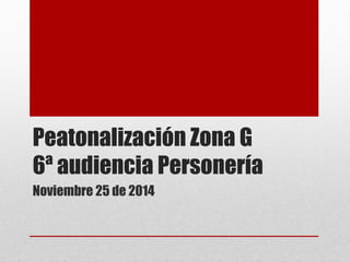 Peatonalización Zona G 
6ª audiencia Personería 
Noviembre 25 de 2014 
 