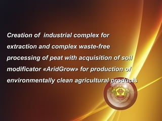 Creation of industrial complex forCreation of industrial complex for
extraction and complex waste-freeextraction and complex waste-free
processing of peat with acquisition of soilprocessing of peat with acquisition of soil
modificator «AridGrow» for production ofmodificator «AridGrow» for production of
environmentally clean agricultural productsenvironmentally clean agricultural products
1
 