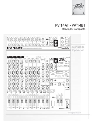 www.peavey.com
PV®
14AT • PV®
14BT
Mezclador Compacto
Manual de
Operación
MAIN L+R
1
L R
MONO
(SUM)
STEREO
HIGH
LOW
0
- +
min max
0
- +
min max
PAN
c
R
L
left right
EFX
min max
AUX
min max
COMP
min max
GAIN
min max
DIGITAL
MEDIA CHANNEL
ANALOG
MEDIA CHANNEL
USB A
USB B
Bluetooth
MID-MORPH
0
low high
- +
2
HIGH
LOW
0
- +
min max
0
- +
min max
PAN
c
R
L
left right
EFX
min max
AUX
min max
COMP
min max
GAIN
min max
MID-MORPH
0
low high
- +
3
HIGH
LOW
0
- +
min max
0
- +
min max
PAN
c
R
L
left right
EFX
min max
AUX
min max
COMP
min max
GAIN
min max
MID-MORPH
0
low high
- +
4
HIGH
LOW
0
- +
min max
0
- +
min max
PAN
c
R
L
left right
EFX
min max
AUX
min max
COMP
min max
GAIN
min max
MID-MORPH
0
low high
- +
5
HIGH
LOW
0
- +
min max
0
- +
min max
PAN
c
R
L
left right
EFX
min max
AUX
min max
GAIN
min max
MID-MORPH
0
low high
- +
6
HIGH
LOW
0
- +
min max
0
- +
min max
PAN
c
R
L
left right
EFX
min max
AUX
min max
GAIN
min max
MID-MORPH
0
low high
- +
7
HIGH
LOW
0
- +
min max
0
- +
min max
PAN
c
R
L
left right
EFX
min max
AUX
min max
GAIN
min max
MID-MORPH
0
low high
- +
8
HIGH
LOW
0
- +
min max
0
- +
min max
PAN
c
R
L
left right
EFX
min max
AUX
min max
GAIN
min max
MID-MORPH
0
low high
- +
9/10 11/12
1 2 3 4 5 6 7 8 9/10 11/12
HIGH
LOW
0
- +
min max
0
- +
min max
BAL
c
R
L
left right
AUX
min max
GAIN
min max
MID
HIGH
LOW
0
- +
min max
0
- +
min max
0
- +
min max
0
- +
min max
BAL
c
R
L
left right
AUX
min max
GAIN
min max
MID
STEREO IN LEVEL
3.5mm STEREO
MAIN
OUTPUTS
STEREO IN
FS
AUX SEND
1 2 3 4 9/10 11/12 13/14
13/12
DIRECT OUT
USB A
DIRECT OUT
9
10
L
R
13
14
L
R
L
R
L
R
DIRECT OUT DIRECT OUT
5 6 7 8
DIRECT OUT DIRECT OUT DIRECT OUT DIRECT OUT
14 INPUT STEREO MIXER
WITH DIGITAL EFFECTS, MEDIA PLAYBACK AND BLUETOOTH
ON/OFF
PV 14AT
LEVEL
R
L
PHANTOM POWER
48V
SOLO/MAIN
CONTROL ROOM
SOLO/MAIN
USB
min max
HEADPHONE/
SOLO/MAIN
SOLO
min max
min max
MIC MUTE
MASTER
min max
RETURN TO MAIN RETURN TO AUX
LEVEL A/B
min max
REC LEVEL
min max
RECORD LEVEL
min max
TO CONTROL ROOM
min max
EFX
AUX
ENABLE
A/B SELECT
KOSMOS-C
min max
min max
HIGH
LOW
PV 14
EFX
MUTE
SOLO
SOLO
1/4”-Hi-Z CH.8 Only
POWER
HI PASS HI PASS
EQ BYPASS EQ BYPASS EQ BYPASS EQ BYPASS EQ BYPASS EQ BYPASS EQ BYPASS EQ BYPASS
HI PASS HI PASS HI PASS HI PASS HI PASS HI PASS
SOLO SOLO SOLO SOLO SOLO SOLO SOLO SOLO SOLO SOLO
ELECTRIC GUITAR PRE-SHAPE
SIGNAL
CLIP
MUTE
SIGNAL
CLIP
MUTE
SIGNAL
CLIP
MUTE
SIGNAL
CLIP
MUTE
SIGNAL
CLIP
MUTE
SIGNAL
CLIP
MUTE
SIGNAL
CLIP
MUTE
SIGNAL
CLIP
MUTE
SIGNAL
CLIP
MUTE
SIGNAL
CLIP
MUTE
comp comp comp comp
min max
L R
R
L
B/REC
A
B/
REC
Press to
Select
Press to
Select
or edit
EFX SELECT
MEDIA SELECT
DIGITAL EFFECT/MEDIA PLAYBACK
USB MEDIA PLAYBACK
EFFECts
media
Auto-
TUNE
Auto-TUNE
AT AT
AT AT
 
