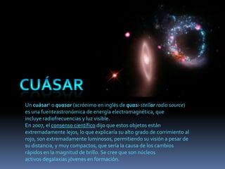Un cuásar1 o quasar (acrónimo en inglés de quasi-stellar radio source)
es una fuenteastronómica de energía electromagnética, que
incluye radiofrecuencias y luz visible.
En 2007, el consenso científico dijo que estos objetos están
extremadamente lejos, lo que explicaría su alto grado de corrimiento al
rojo, son extremadamente luminosos, permitiendo su visión a pesar de
su distancia, y muy compactos, que sería la causa de los cambios
rápidos en la magnitud de brillo. Se cree que son núcleos
activos degalaxias jóvenes en formación.
 