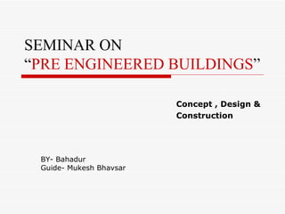SEMINAR ON
“PRE ENGINEERED BUILDINGS”

                         Concept , Design &
                         Construction




 BY- Bahadur
 Guide- Mukesh Bhavsar
 