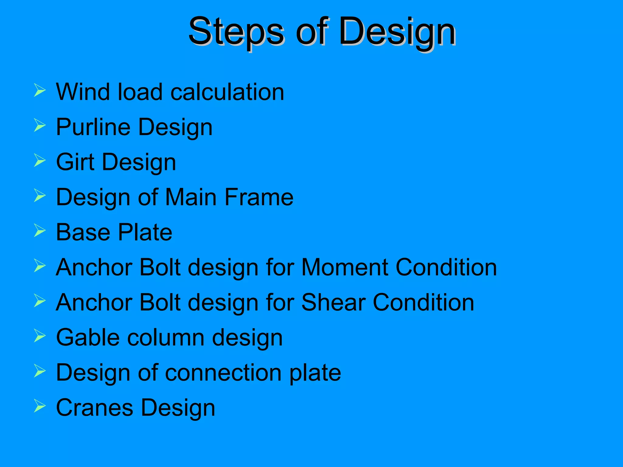 Steps of Design Wind load calculation Purline Design Girt Design Design of Main Frame Base Plate Anchor Bolt design for Moment Condition Anchor Bolt design for Shear Condition Gable column design Design of connection plate Cranes Design 