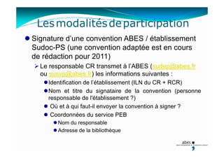 Lesmodalitésdeparticipation
Signature d’une convention ABES / établissement
Sudoc-PS (une convention adaptée est en cours
de rédaction pour 2011)
Le responsable CR transmet à l’ABES (sudep@abes.fr
ou susvp@abes.fr) les informations suivantes :
Identification de l’établissement (ILN du CR + RCR)
Nom et titre du signataire de la convention (personne
responsable de l'établissement ?)
Où et à qui faut-il envoyer la convention à signer ?
Coordonnées du service PEB
Nom du responsable
Adresse de la bibliothèque
 