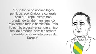 "Estreitando os nossos laços
políticos, econômicos e culturais
com a Europa, estaremos
prestando também um serviço
relevante a todo o hemisfério. Pois
hoje, não é possível ser um amigo
real da América, sem ter sempre
na devida conta os interesses da
Europa".
 