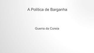 A Política de Barganha
Guerra da Coreia
 