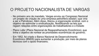 O PROJETO NACIONALISTA DE VARGAS
• No primeiro ano de mandato, Vargas enviou ao Congresso Nacional
um projeto de criação de uma empresa petrolífera estatal ( que viria
a ser a Petrobras). Além disso, liberou a organização sindical, com o
objetivo de estimular a sindicalização, flexibilizando as leis que
regiam relações entre organizações de trabalhadores e o Estado
• Plano Lafer (Plano Nacional de Reaparelhamento Econômico), que
tinha o objetivo de nortear as prioridades econômicas do governo;
• Em 1952, foi criado o Banco Nacional de Desenvolvimento
Econômico (BNDS) para aumentar a produção, por meio de planos
técnicos com o apoio financeiro;
 