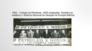 • 1953 – Criação da Petrobras, 100% estatizada. Também se
estatizou o Sistema Nacional de Geração de Energia Elétrica.
•
 