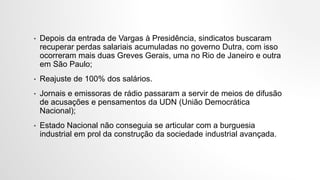 • Depois da entrada de Vargas à Presidência, sindicatos buscaram
recuperar perdas salariais acumuladas no governo Dutra, com isso
ocorreram mais duas Greves Gerais, uma no Rio de Janeiro e outra
em São Paulo;
• Reajuste de 100% dos salários.
• Jornais e emissoras de rádio passaram a servir de meios de difusão
de acusações e pensamentos da UDN (União Democrática
Nacional);
• Estado Nacional não conseguia se articular com a burguesia
industrial em prol da construção da sociedade industrial avançada.
 