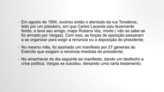 • Em agosto de 1954, ocorreu então o atentado da rua Toneleros,
feito por um pistoleiro, em que Carlos Lacerda saiu levemente
ferido, e teve seu amigo, major Rubens Vaz, morto ( não se sabe se
foi armado por Vargas). Com isso, as forças de oposição passaram
a se organizar para exigir a renúncia ou a deposição do presidente;
• No mesmo mês, foi assinado um manifesto por 27 generais do
Exército que exigiam a renúncia imediata do presidente;
• No amanhecer do dia seguinte ao manifesto, dando um desfecho a
crise política, Vargas se suicidou, deixando uma carta testamento.
 
