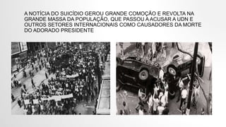 A NOTÍCIA DO SUICÍDIO GEROU GRANDE COMOÇÃO E REVOLTA NA
GRANDE MASSA DA POPULAÇÃO, QUE PASSOU A ACUSAR A UDN E
OUTROS SETORES INTERNACIONAIS COMO CAUSADORES DA MORTE
DO ADORADO PRESIDENTE
 