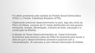 • Foi eleito presidente pela coalizão do Partido Social Democrático
(PSD) e o Partido Trabalhista Brasileiro (PTB).
• Objetivando promover desenvolvimento no país, logo deu início ao
Plano de Metas, conjunto de 31 metas distribuídas em seis grupos:
transporte, energia, alimentação, indústria de base, educação e a
construção de Brasília.
• A difusão da Teoria Desenvolvimentista da Cepal (Comissão
Econômica para América Latina da ONU) foi essencial para mover a
ideia de que o desenvolvimento somente é possível com a
industrialização. JK executou-a com intensa intervenção do Estado.
 