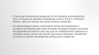 • O principal investimento adquirido foi na indústria automobilística,
com a entrada de grandes montadoras como a Ford e a General
Motors, além do avanço de outros setores industriais.
• As desvantagens desse crescimento foram principalmente o
aumento da inflação pela maior emissão de papel moeda e aumento
da dependência externa uma vez que as multinacionais passaram a
controlar esses setores de acordo com seus interesses, remetendo
os lucros e usando da barganha política para manter-se.
 