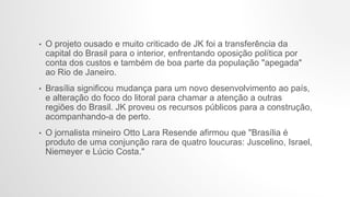 • O projeto ousado e muito criticado de JK foi a transferência da
capital do Brasil para o interior, enfrentando oposição política por
conta dos custos e também de boa parte da população "apegada"
ao Rio de Janeiro.
• Brasília significou mudança para um novo desenvolvimento ao país,
e alteração do foco do litoral para chamar a atenção a outras
regiões do Brasil. JK proveu os recursos públicos para a construção,
acompanhando-a de perto.
• O jornalista mineiro Otto Lara Resende afirmou que "Brasília é
produto de uma conjunção rara de quatro loucuras: Juscelino, Israel,
Niemeyer e Lúcio Costa."
 