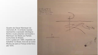 Quadro de Oscar Niemeyer do
memorial JK. O símbolo nazista
representa a oposição ideológica
frente a suas próprias convicções (
Niemeyer era filiado ao Partido
Comunista do Brasil).
Com o golpe em 1964, impedido de
trabalhar no Brasil, teve de se exilar.
Mudou-se para a França onde ficou
até 1979.
 