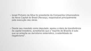 • Israel Pinheiro da Silva foi presidente da Companhia Urbanizadora
da Nova Capital do Brasil (Novacp), responsável principalmente
pela execução das obras.
• Desde seu mandato como deputado, apoiou a ideia da transferência
da capital brasileira, acreditando que o "espírito de Brasília é tudo
que se antepõe ao derrotismo sistemático, à esterilidade do
negativismo".
 