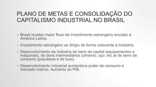 PLANO DE METAS E CONSOLIDAÇÃO DO
CAPITALISMO INDUSTRIAL NO BRASIL
• Brasil recebia maior fluxo de investimento estrangeiro enviado à
América Latina.
• Investimento estrangeiro se dirigiu de forma crescente à Indústria.
• Desenvolvimento da indústria de bens de capital (equipamentos e
máquinas), de bens intermediários (cimento, aço, etc.)e de bens de
consumo (populares e de luxo).
• Desenvolvimento industrial aumentava poder de consumo e
mercado interno. Aumento do PIB.
 