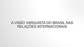 A VISÃO VARGUISTA DO BRASIL NAS
RELAÇÕES INTERNACIONAIS
 
