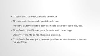 • Crescimento da desigualdade de renda.
• Crescimento do setor de produtos de luxo.
• Indústria automobilística como símbolo de progresso e riqueza.
• Criação de hidrelétricas para fornecimento de energia.
• Desenvolvimento concentrado no Sudeste.
• Criação da Sudene para resolver problemas econômicos e sociais
no Nordeste.
 