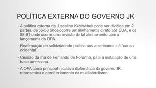 POLÍTICA EXTERNA DO GOVERNO JK
• A política externa de Juscelino Kubitschek pode ser dividida em 2
partes, de 56-58 onde ocorre um alinhamento direto aos EUA, e de
58-61 onde ocorre uma revisão de tal alinhamento com o
lançamento da OPA.
• Reafirmação de solidariedade política aos americanos e à “causa
ocidental”.
• Cessão da ilha de Fernando de Noronha, para a instalação de uma
base americana.
• A OPA como principal iniciativa diplomática do governo JK,
representou o aprofundamento do multilateralismo.
 