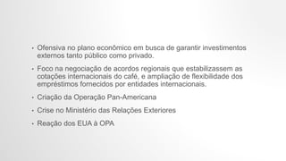 • Ofensiva no plano econômico em busca de garantir investimentos
externos tanto público como privado.
• Foco na negociação de acordos regionais que estabilizassem as
cotações internacionais do café, e ampliação de flexibilidade dos
empréstimos fornecidos por entidades internacionais.
• Criação da Operação Pan-Americana
• Crise no Ministério das Relações Exteriores
• Reação dos EUA à OPA
 