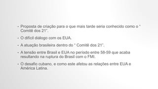 • Proposta de criação para o que mais tarde seria conhecido como o “
Comitê dos 21”.
• O difícil diálogo com os EUA.
• A atuação brasileira dentro do “ Comitê dos 21”.
• A tensão entre Brasil e EUA no período entre 58-59 que acaba
resultando na ruptura do Brasil com o FMI.
• O desafio cubano, e como este afetou as relações entre EUA e
América Latina.
 