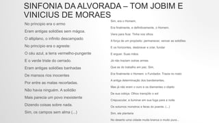 SINFONIA DA ALVORADA – TOM JOBIM E
VINICIUS DE MORAES
No príncipio era o ermo
Eram antigas solidões sem mágoa.
O altiplano, o infinito descampado
No princípio era o agreste:
O céu azul, a terra vermelho-pungente
E o verde triste do cerrado.
Eram antigas solidões banhadas
De mansos rios inocentes
Por entre as matas recortadas.
Não havia ninguém. A solidão
Mais parecia um povo inexistente
Dizendo coisas sobre nada.
Sim, os campos sem alma (...)
Sim, era o Homem,
Era finalmente, e definitivamente, o Homem.
Viera para ficar. Tinha nos olhos
A força de um propósito: permanecer, vencer as solidões
E os horizontes, desbravar e criar, fundar
E erguer. Suas mãos
Já não traziam outras armas
Que as do trabalho em paz. Sim,
Era finalmente o Homem: o Fundador. Trazia no rosto
A antiga determinação dos bandeirantes,
Mas já não eram o ouro e os diamantes o objeto
De sua cobiça. Olhou tranqüilo o sol
Crepuscular, a iluminar em sua fuga para a noite
Os soturnos monstros e feras do poente. (...)
Sim, ele plantaria
No deserto uma cidade muita branca e muito pura...
 