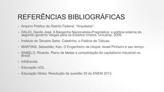 REFERÊNCIAS BIBLIOGRÁFICAS
• Arquivo Público do Distrito Federal. "Arquitetos".
• DALIO, Danilo José. A Barganha Nacionalista-Pragmática: a política externa do
segundo governo Vargas para os Estados Unidos. Unicamp, 2009.
• Instituto do Terceiro Setor. Catetinho: o Palácio de Tábuas.
• MARTINS, Sebastião; Kao. O Engenheiro da Utopia: Israel Pinheiro e seu tempo.
• RABELO, Ricardo. Plano de Metas e consolidação do capitalismo industrial no
Brasil.
• InfoEscola.
• Educação UOL.
• Educação Globo: Resolução da questão 39 do ENEM 2013.
 