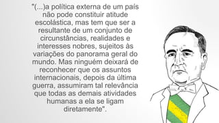 "(...)a política externa de um país
não pode constituir atitude
escolástica, mas tem que ser a
resultante de um conjunto de
circunstâncias, realidades e
interesses nobres, sujeitos às
variações do panorama geral do
mundo. Mas ninguém deixará de
reconhecer que os assuntos
internacionais, depois da última
guerra, assumiram tal relevância
que todas as demais atividades
humanas a ela se ligam
diretamente".
 