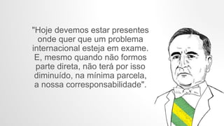 "Hoje devemos estar presentes
onde quer que um problema
internacional esteja em exame.
E, mesmo quando não formos
parte direta, não terá por isso
diminuído, na mínima parcela,
a nossa corresponsabilidade".
 