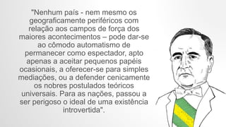 "Nenhum país - nem mesmo os
geograficamente periféricos com
relação aos campos de força dos
maiores acontecimentos – pode dar-se
ao cômodo automatismo de
permanecer como espectador, apto
apenas a aceitar pequenos papéis
ocasionais, a oferecer-se para simples
mediações, ou a defender cenicamente
os nobres postulados teóricos
universais. Para as nações, passou a
ser perigoso o ideal de uma existência
introvertida".
 