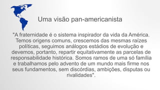Uma visão pan-americanista
"A fraternidade é o sistema inspirador da vida da América.
Temos origens comuns, crescemos das mesmas raízes
políticas, seguimos análogos estádios de evolução e
devemos, portanto, repartir equitativamente as parcelas de
responsabilidade histórica. Somos ramos de uma só família
e trabalhamos pelo advento de um mundo mais firme nos
seus fundamentos, sem discórdias, ambições, disputas ou
rivalidades".
 