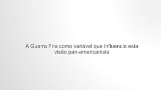 A Guerra Fria como variável que influencia esta
visão pan-americanista
 