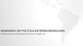 SEMINÁRIO DE POLÍTICA EXTERNA BRASILEIRA
A Política Externa e Doméstica dos Governos Vargas e JK
 