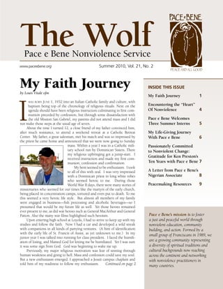 The Wolf
  Pace e Bene Nonviolence Service
www.paceebene.org                                    Summer2010,Vol.21,No.2
                                                                                                Peace and all Good



My Faith Journey
by Louis Vitale ofm
                                                                                   InsIde thIs Issue
                                                                                   My Faith Journey               1




I
     was born June   1, 1932 into an Italian Catholic family and culture, with
      baptism being top of the chronology of religious rituals. Next on the        Encountering the “Heart”
      agenda should have been religious instruction culminating in first com-      Of Nonviolence           4
      munion preceded by confession, but through some dissatisfaction with
      the old Mission San Gabriel, my parents did not attend mass and I did        Pace e Bene Welcomes
not make those steps at the usual age of seven.                                    Three Summer Interns           5
     About the time I turned 12, a close friend of my father convinced him,
after much resistance, to attend a weekend retreat at a Catholic Retreat           My Life-Giving Journey
Center. My father, a great salesman, met his match and was so impressed by         With Pace e Bene               6
the priest he came home and announced that we were now going to Sunday
                                 mass. Within a year I was in a Catholic mili-     Passionately Committed
                                 tary school run by Dominican Sisters. There       to Nonviolent Change:
                                 my religious upbringing got a jump-start. I
                                                                                   Gratitude for Ken Preston’s
                                 received instruction and made my first com-
                                 munion, confession and confirmation.              Ten Years with Pace e Bene 7
                                      My bent seemed to be enthusiasm. I took
                                 to all of this with zeal. I was very impressed    A Letter from Pace e Bene’s
                                 with a Dominican priest in long white robes       Nigerian Associate          8
                                 who seemed heroic to me. During those
                                 World War II days, there were many stories of     Peacemaking Resources          9
missionaries who seemed for our times like the martyrs of the early church,
being placed in concentration camps, tortured and even put to death. To me
this seemed a very heroic life style. But almost all members of my family
were engaged in business—fish processing and alcoholic beverages—so I
presumed that would be my future life as well. Yet those heroes remained
ever present to me, as did war heroes such as General MacArthur and General
Patton. Also the many war films highlighted such heroism.                          Pace e Bene’s mission is to foster
     Upon entering high school at Loyola, I had to strive to keep up with my       a just and peaceful world through
studies and follow the faith. Now I had a car and developed a wild streak          nonviolent education, community
with companions in all kinds of partying ventures. (A hint of identification       building, and action. Formed by a
with the early life of St. Francis of Assisi, as yet unknown to me.) In my
                                                                                   small group of Franciscans in 1989, we
junior year I was talked into running for class president. I faced the humili-
ation of losing, and blamed God for letting me be humiliated. Yet I was sure       are a growing community representing
it was some sign from God. God was beginning to wake me up.                        a diversity of spiritual traditions and
     Previously, my major religious motivation was fear of sinning through         cultural backgrounds now reaching
human weakness and going to hell. Mass and confession could save my soul.          across the continent and networking
But a new enthusiasm emerged. I approached a Jesuit campus chaplain and            with nonviolence practitioners in
told him of my readiness to follow my enthusiasm.            Continued on page 2   many countries.
 
